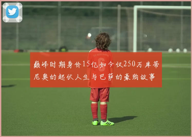 巅峰时期身价15亿如今仅250万库蒂尼奥的起伏人生与巴萨的豪购故事