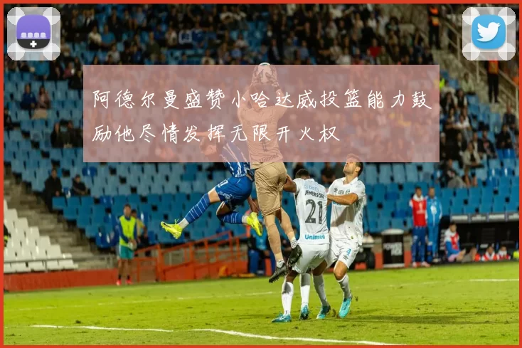 阿德尔曼盛赞小哈达威投篮能力鼓励他尽情发挥无限开火权