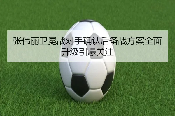 张伟丽卫冕战对手确认后备战方案全面升级引爆关注